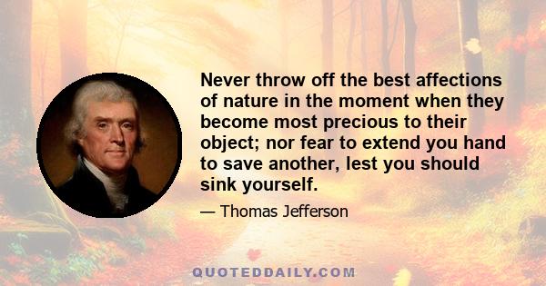 Never throw off the best affections of nature in the moment when they become most precious to their object; nor fear to extend you hand to save another, lest you should sink yourself.