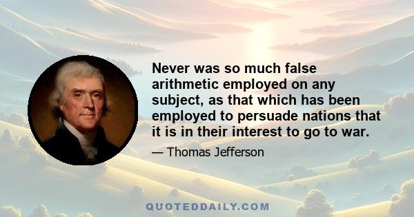 Never was so much false arithmetic employed on any subject, as that which has been employed to persuade nations that it is in their interest to go to war.