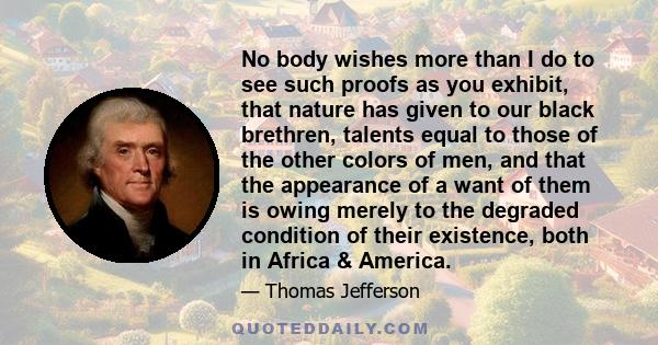 No body wishes more than I do to see such proofs as you exhibit, that nature has given to our black brethren, talents equal to those of the other colors of men, and that the appearance of a want of them is owing merely