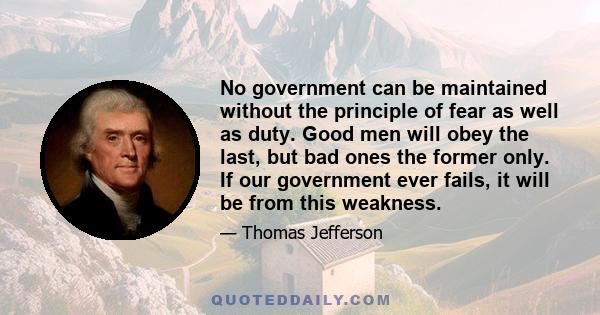 No government can be maintained without the principle of fear as well as duty. Good men will obey the last, but bad ones the former only. If our government ever fails, it will be from this weakness.