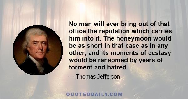 No man will ever bring out of that office the reputation which carries him into it. The honeymoon would be as short in that case as in any other, and its moments of ecstasy would be ransomed by years of torment and