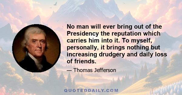 No man will ever bring out of the Presidency the reputation which carries him into it. To myself, personally, it brings nothing but increasing drudgery and daily loss of friends.