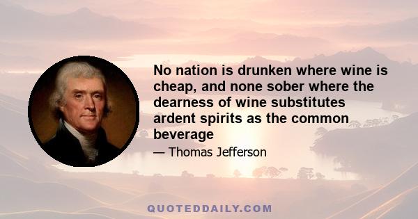 No nation is drunken where wine is cheap, and none sober where the dearness of wine substitutes ardent spirits as the common beverage