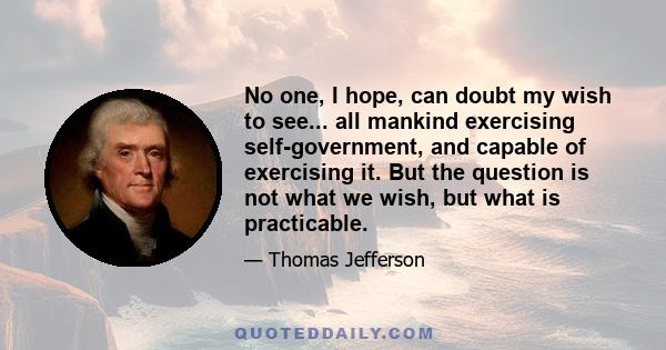 No one, I hope, can doubt my wish to see... all mankind exercising self-government, and capable of exercising it. But the question is not what we wish, but what is practicable.