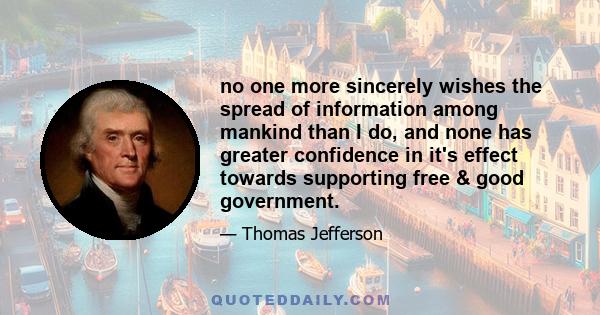 no one more sincerely wishes the spread of information among mankind than I do, and none has greater confidence in it's effect towards supporting free & good government.