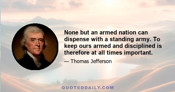 None but an armed nation can dispense with a standing army. To keep ours armed and disciplined is therefore at all times important.