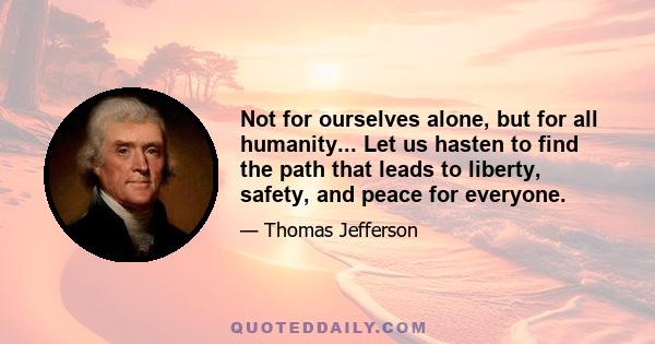 Not for ourselves alone, but for all humanity... Let us hasten to find the path that leads to liberty, safety, and peace for everyone.