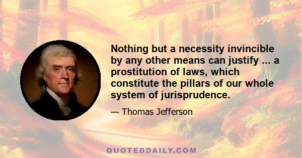 Nothing but a necessity invincible by any other means can justify ... a prostitution of laws, which constitute the pillars of our whole system of jurisprudence.