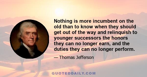 Nothing is more incumbent on the old than to know when they should get out of the way and relinquish to younger successors the honors they can no longer earn, and the duties they can no longer perform.