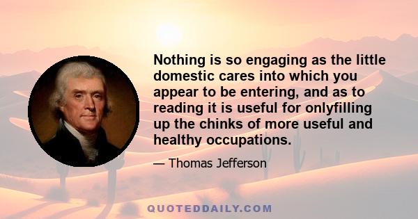 Nothing is so engaging as the little domestic cares into which you appear to be entering, and as to reading it is useful for onlyfilling up the chinks of more useful and healthy occupations.