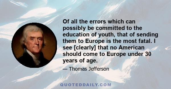 Of all the errors which can possibly be committed to the education of youth, that of sending them to Europe is the most fatal. I see [clearly] that no American should come to Europe under 30 years of age.