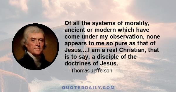 Of all the systems of morality, ancient or modern which have come under my observation, none appears to me so pure as that of Jesus....I am a real Christian, that is to say, a disciple of the doctrines of Jesus.