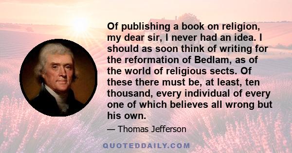 Of publishing a book on religion, my dear sir, I never had an idea. I should as soon think of writing for the reformation of Bedlam, as of the world of religious sects. Of these there must be, at least, ten thousand,