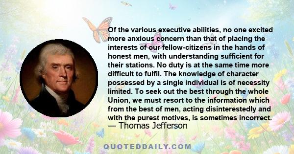 Of the various executive abilities, no one excited more anxious concern than that of placing the interests of our fellow-citizens in the hands of honest men, with understanding sufficient for their stations. No duty is