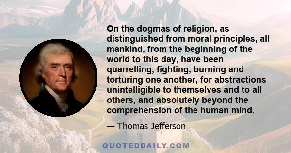 On the dogmas of religion, as distinguished from moral principles, all mankind, from the beginning of the world to this day, have been quarrelling, fighting, burning and torturing one another, for abstractions