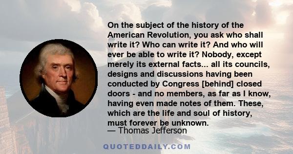 On the subject of the history of the American Revolution, you ask who shall write it? Who can write it? And who will ever be able to write it? Nobody, except merely its external facts... all its councils, designs and