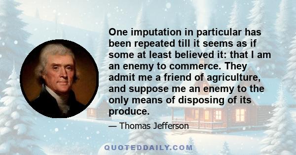 One imputation in particular has been repeated till it seems as if some at least believed it: that I am an enemy to commerce. They admit me a friend of agriculture, and suppose me an enemy to the only means of disposing 