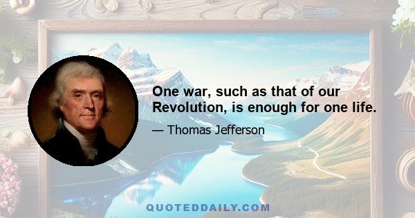 One war, such as that of our Revolution, is enough for one life.