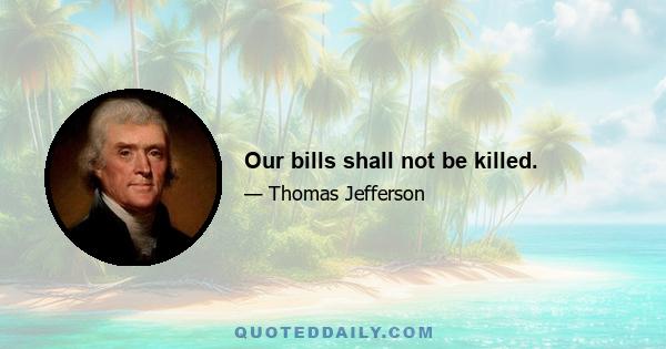 Our bills shall not be killed.