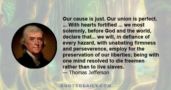 Our cause is just. Our union is perfect. ... With hearts fortified ... we most solemnly, before God and the world, declare that... we will, in defiance of every hazard, with unabating firmness and perseverence, employ