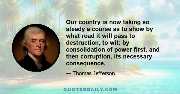 Our country is now taking so steady a course as to show by what road it will pass to destruction, to wit: by consolidation of power first, and then corruption, its necessary consequence.