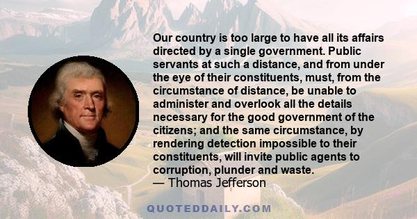 Our country is too large to have all its affairs directed by a single government. Public servants at such a distance, and from under the eye of their constituents, must, from the circumstance of distance, be unable to