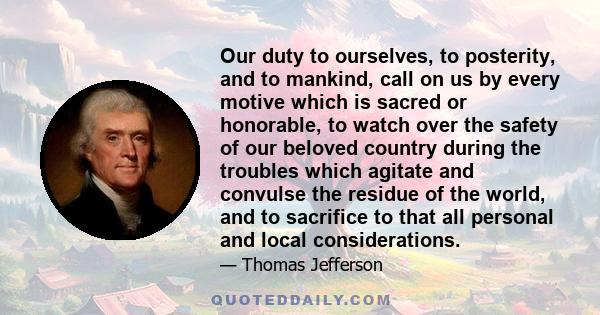 Our duty to ourselves, to posterity, and to mankind, call on us by every motive which is sacred or honorable, to watch over the safety of our beloved country during the troubles which agitate and convulse the residue of 