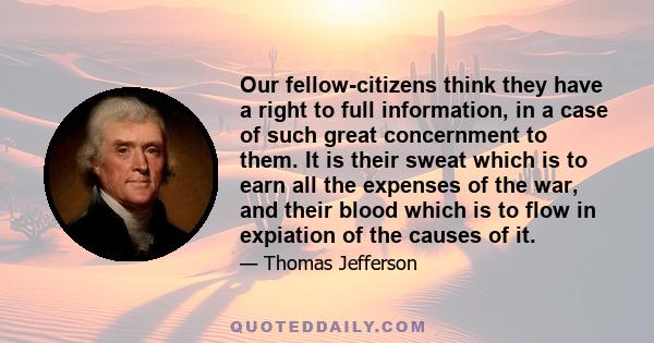 Our fellow-citizens think they have a right to full information, in a case of such great concernment to them. It is their sweat which is to earn all the expenses of the war, and their blood which is to flow in expiation 