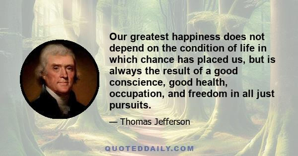 Our greatest happiness does not depend on the condition of life in which chance has placed us, but is always the result of a good conscience, good health, occupation, and freedom in all just pursuits.