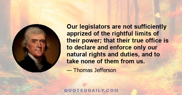 Our legislators are not sufficiently apprized of the rightful limits of their power; that their true office is to declare and enforce only our natural rights and duties, and to take none of them from us.