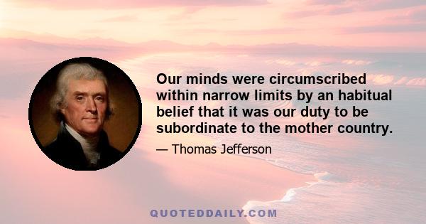 Our minds were circumscribed within narrow limits by an habitual belief that it was our duty to be subordinate to the mother country.