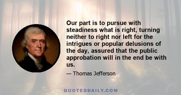 Our part is to pursue with steadiness what is right, turning neither to right nor left for the intrigues or popular delusions of the day, assured that the public approbation will in the end be with us.