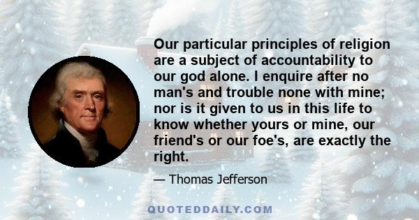 Our particular principles of religion are a subject of accountability to our god alone. I enquire after no man's and trouble none with mine; nor is it given to us in this life to know whether yours or mine, our friend's 