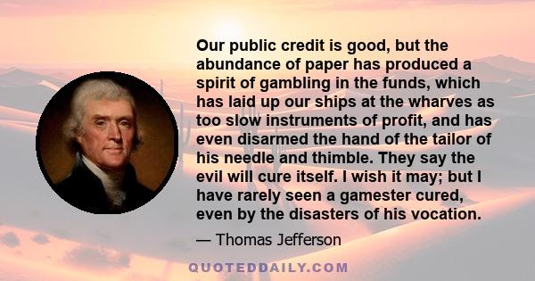 Our public credit is good, but the abundance of paper has produced a spirit of gambling in the funds, which has laid up our ships at the wharves as too slow instruments of profit, and has even disarmed the hand of the