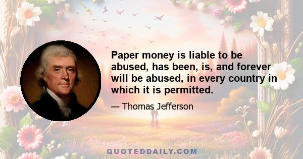 Paper money is liable to be abused, has been, is, and forever will be abused, in every country in which it is permitted.