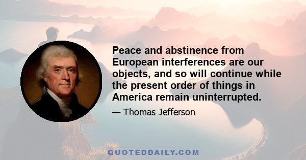 Peace and abstinence from European interferences are our objects, and so will continue while the present order of things in America remain uninterrupted.