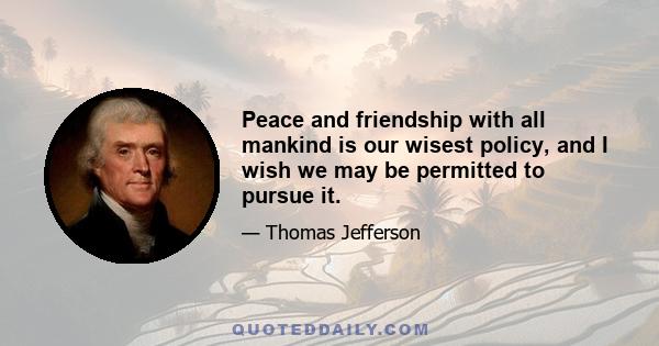 Peace and friendship with all mankind is our wisest policy, and I wish we may be permitted to pursue it.