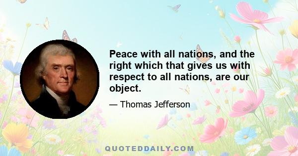 Peace with all nations, and the right which that gives us with respect to all nations, are our object.