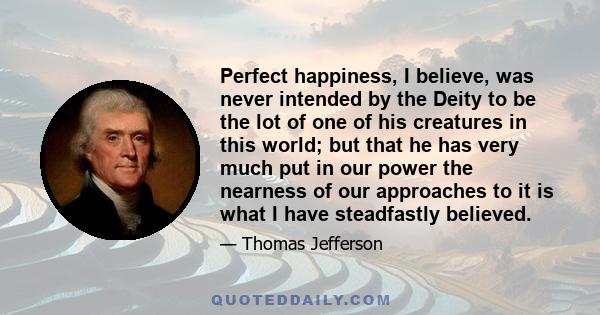 Perfect happiness, I believe, was never intended by the Deity to be the lot of one of his creatures in this world; but that he has very much put in our power the nearness of our approaches to it is what I have