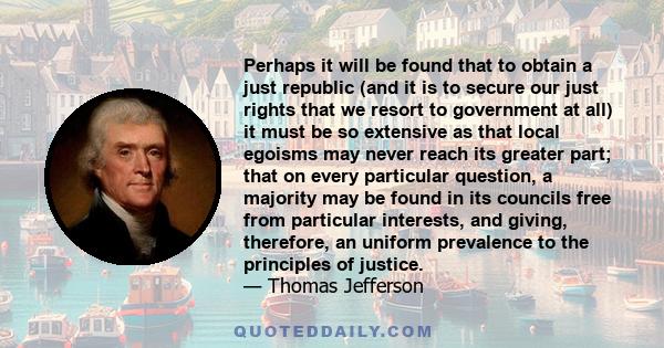 Perhaps it will be found that to obtain a just republic (and it is to secure our just rights that we resort to government at all) it must be so extensive as that local egoisms may never reach its greater part; that on