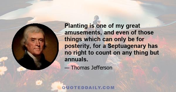 Planting is one of my great amusements, and even of those things which can only be for posterity, for a Septuagenary has no right to count on any thing but annuals.