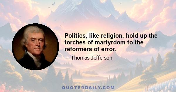 Politics, like religion, hold up the torches of martyrdom to the reformers of error.