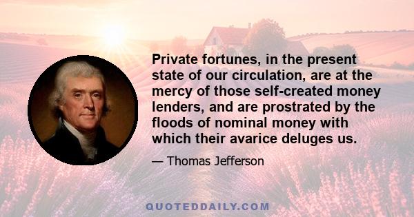 Private fortunes, in the present state of our circulation, are at the mercy of those self-created money lenders, and are prostrated by the floods of nominal money with which their avarice deluges us.