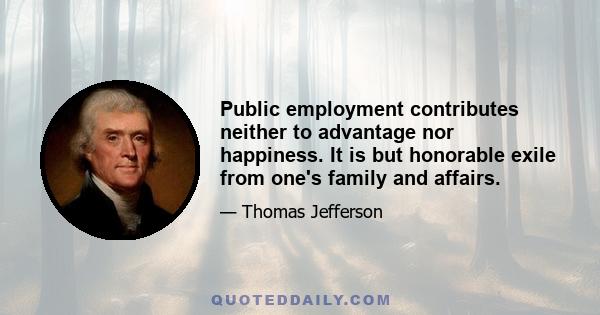 Public employment contributes neither to advantage nor happiness. It is but honorable exile from one's family and affairs.