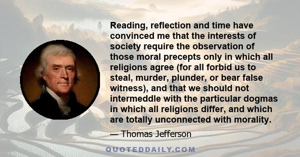 Reading, reflection and time have convinced me that the interests of society require the observation of those moral precepts only in which all religions agree (for all forbid us to steal, murder, plunder, or bear false