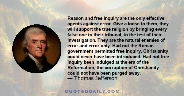 Reason and free inquiry are the only effective agents against error. Give a loose to them, they will support the true religion by bringing every false one to their tribunal, to the test of their investigation. They are