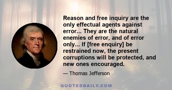 Reason and free inquiry are the only effectual agents against error... They are the natural enemies of error, and of error only... If [free enquiry] be restrained now, the present corruptions will be protected, and new