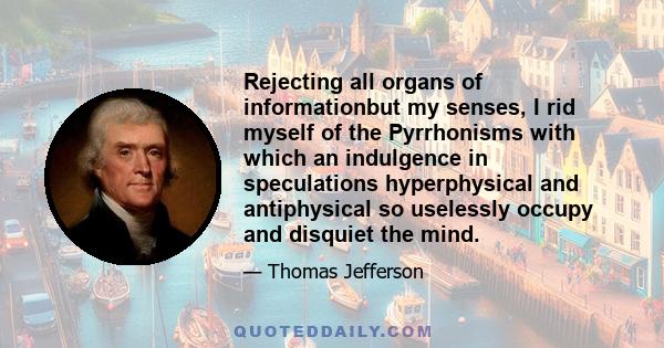 Rejecting all organs of informationbut my senses, I rid myself of the Pyrrhonisms with which an indulgence in speculations hyperphysical and antiphysical so uselessly occupy and disquiet the mind.