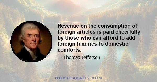 Revenue on the consumption of foreign articles is paid cheerfully by those who can afford to add foreign luxuries to domestic comforts.