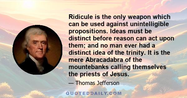 Ridicule is the only weapon which can be used against unintelligible propositions. Ideas must be distinct before reason can act upon them; and no man ever had a distinct idea of the trinity. It is the mere Abracadabra